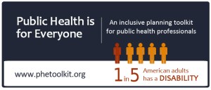 Public Health is for Everyone, An inclusive planning toolkit for public health professionals. Includes infographic showing 5 human figures saying 1 in 5 American adults has a disability.
